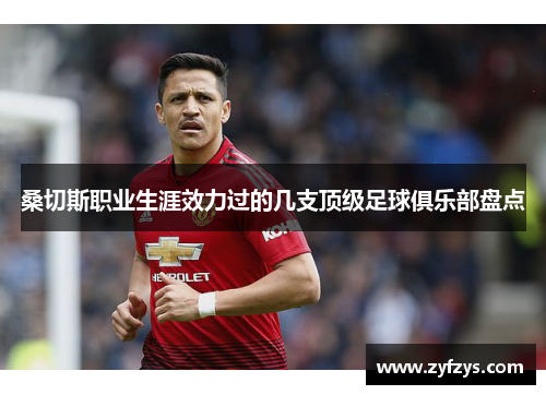 桑切斯职业生涯效力过的几支顶级足球俱乐部盘点